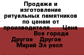 Продажа и изготовление ритуальных памятников по ценам от производителя!!! › Цена ­ 5 000 - Все города Другое » Другое   . Марий Эл респ.